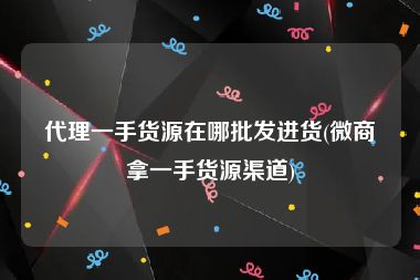 代理一手货源在哪批发进货(微商拿一手货源渠道)