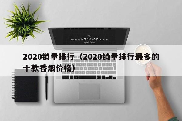 2020销量排行（2020销量排行最多的十款香烟价格）