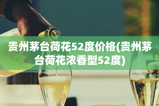 贵州茅台荷花52度价格(贵州茅台荷花浓香型52度)