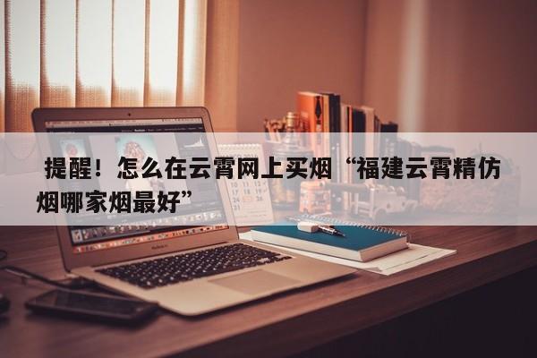  提醒！怎么在云霄网上买烟“福建云霄精仿烟哪家烟最好”-第1张图片-弱爆网