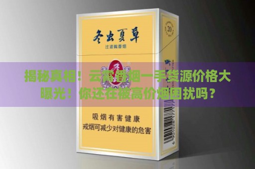 揭秘真相！云霄香烟一手货源价格大曝光！你还在被高价烟困扰吗？-第4张图片-香烟批发平台