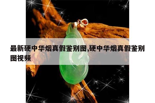 最新硬中华烟真假鉴别图,硬中华烟真假鉴别图视频