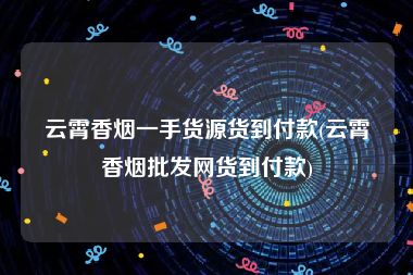 云霄香烟一手货源货到付款(云霄香烟批发网货到付款)