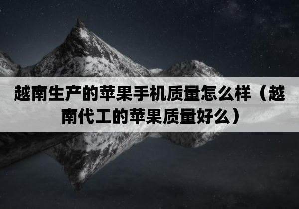 越南生产的苹果手机质量怎么样（越南代工的苹果质量好么）