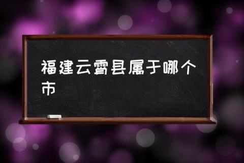 福建云霄县属于哪个市(云霄县属于哪个省？)(图1)