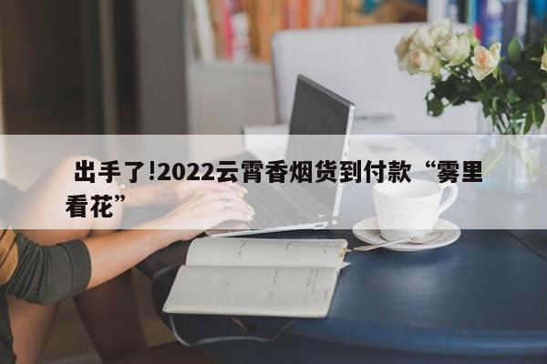  出手了!2022云霄香烟货到付款“雾里看花”-第1张图片-天空网