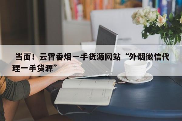  当面！云霄香烟一手货源网站“外烟微信代理一手货源”-第1张图片-天空网