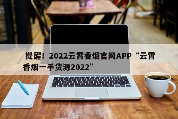  提醒！2022云霄香烟官网APP“云霄香烟一手货源2022”-第1张图片-弱爆网