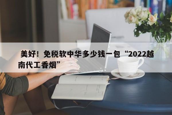  美好！免税软中华多少钱一包“2022越南代工香烟”-第1张图片-实现全球唯一