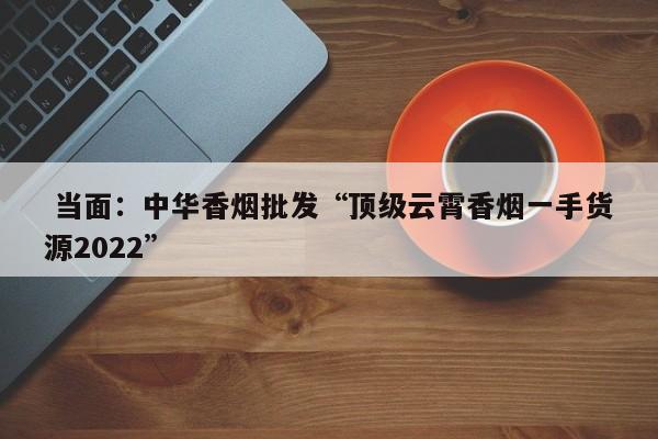  当面：中华香烟批发“顶级云霄香烟一手货源2022”-第1张图片-李嘉琪