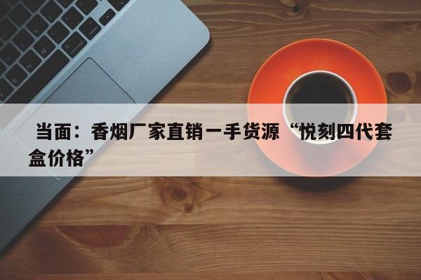  当面：香烟厂家直销一手货源“悦刻四代套盒价格”-第1张图片-免税香烟批发资讯网