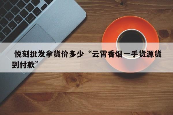  悦刻批发拿货价多少“云霄香烟一手货源货到付款”-第1张图片-实现全球唯一