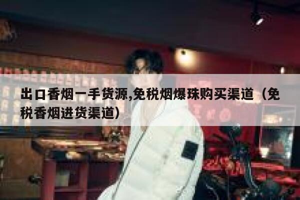 出口香烟一手货源,免税烟爆珠购买渠道（免税香烟进货渠道）