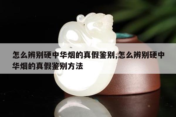 怎么辨别硬中华烟的真假鉴别,怎么辨别硬中华烟的真假鉴别方法